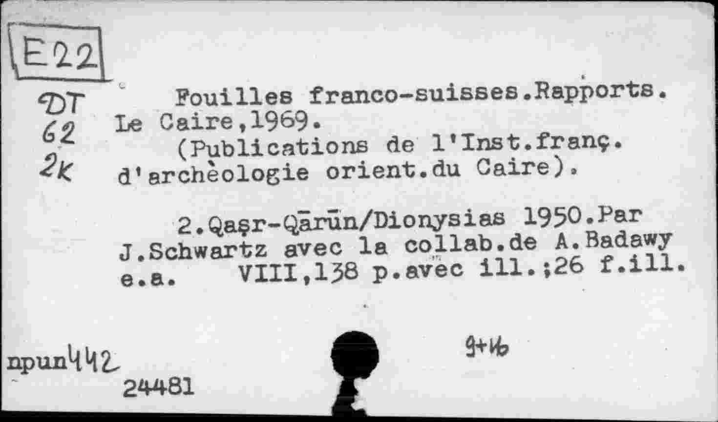 ﻿çyr Pouilles franco-suisses .Rapports. хл Le Caire,1969.
(Publications de l’Inst.franç.
d’archéologie orient.du Caire).
2.Qaçr-Qârûn/Dionysias 1950.Par J.Schwartz avec la collab.de A.Badawy e.a.	VIII,138 p.avec ill.»26 f.ill.
припЦЦ2.
24481
9+иЬ